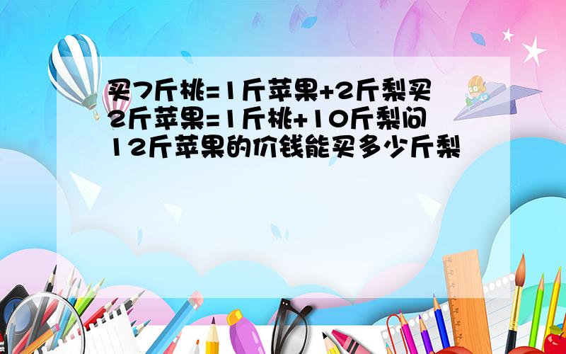 买7斤桃=1斤苹果+2斤梨买2斤苹果=1斤桃+10斤梨问12斤苹果的价钱能买多少斤梨