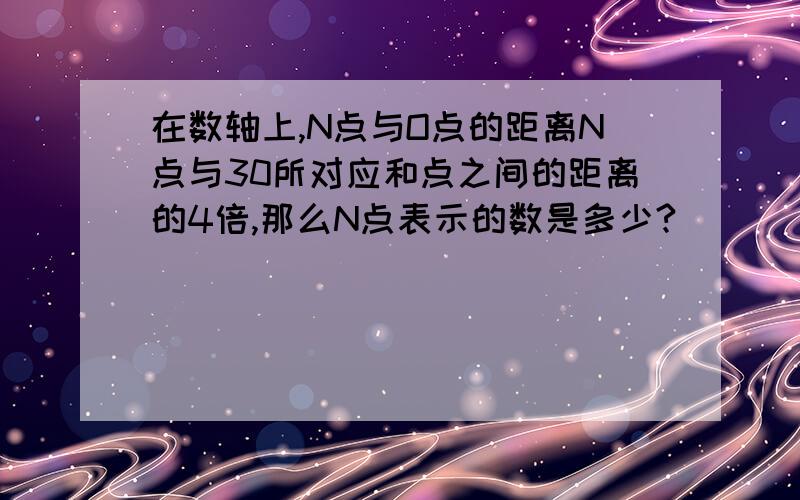 在数轴上,N点与O点的距离N点与30所对应和点之间的距离的4倍,那么N点表示的数是多少?