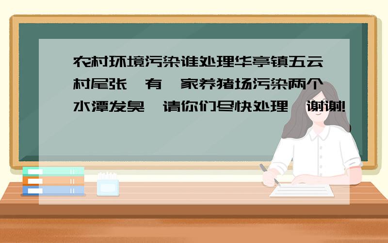 农村环境污染谁处理华亭镇五云村尾张厝有一家养猪场污染两个水潭发臭,请你们尽快处理…谢谢!