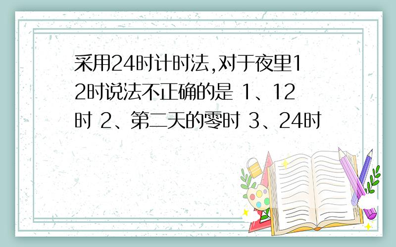 采用24时计时法,对于夜里12时说法不正确的是 1、12时 2、第二天的零时 3、24时