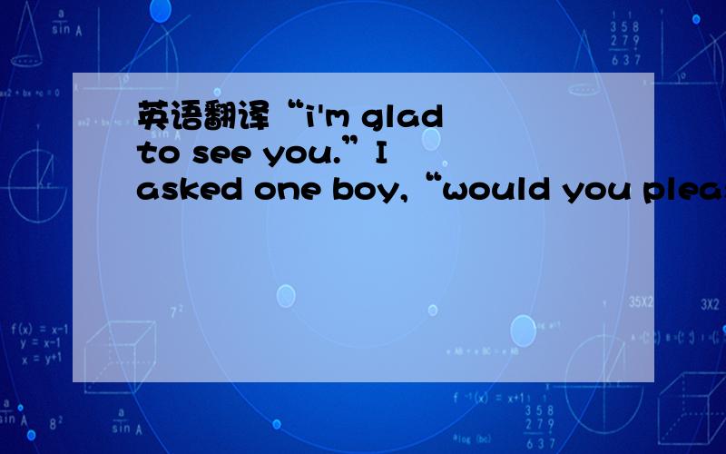 英语翻译“i'm glad to see you.”I asked one boy,“would you please