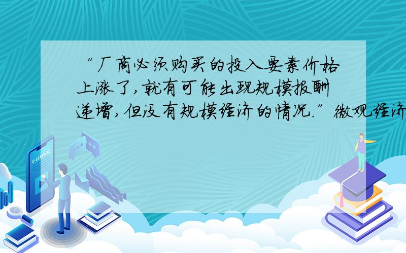 “厂商必须购买的投入要素价格上涨了,就有可能出现规模报酬递增,但没有规模经济的情况.”微观经济学114页这样说,