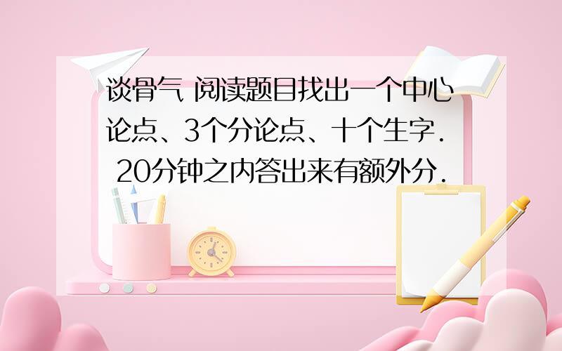 谈骨气 阅读题目找出一个中心论点、3个分论点、十个生字. 20分钟之内答出来有额外分.