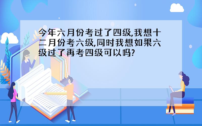 今年六月份考过了四级,我想十二月份考六级,同时我想如果六级过了再考四级可以吗?