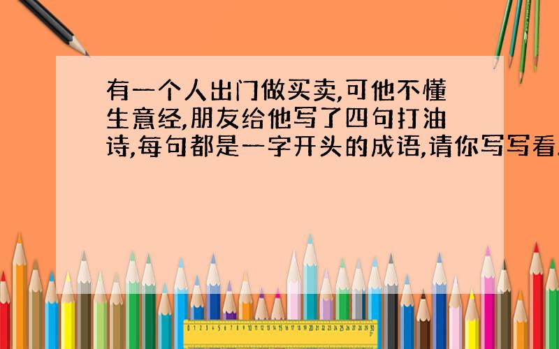 有一个人出门做买卖,可他不懂生意经,朋友给他写了四句打油诗,每句都是一字开头的成语,请你写写看.