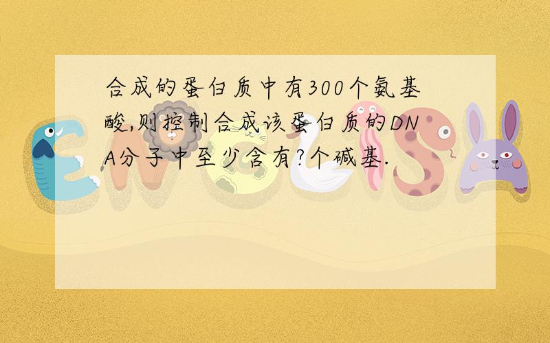 合成的蛋白质中有300个氨基酸,则控制合成该蛋白质的DNA分子中至少含有?个碱基.