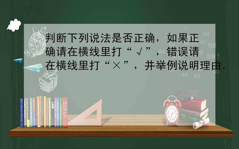 判断下列说法是否正确，如果正确请在横线里打“√”，错误请在横线里打“×”，并举例说明理由．