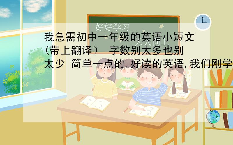 我急需初中一年级的英语小短文(带上翻译） 字数别太多也别太少 简单一点的,好读的英语,我们刚学一点点单词!