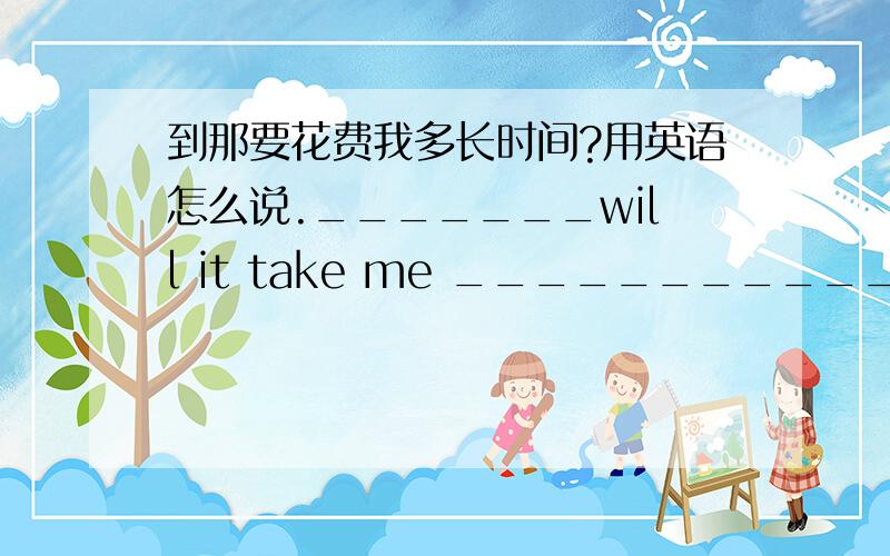 到那要花费我多长时间?用英语怎么说._______will it take me ______________?