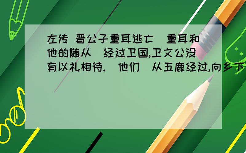 左传 晋公子重耳逃亡（重耳和他的随从）经过卫国,卫文公没有以礼相待.（他们）从五鹿经过,向乡下人讨饭吃,乡下人给他们土块