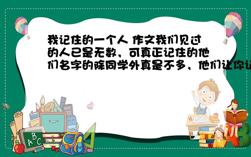 我记住的一个人 作文我们见过的人已是无数，可真正记住的他们名字的除同学外真是不多，他们让你记住名字是因为帮过你，批评过年