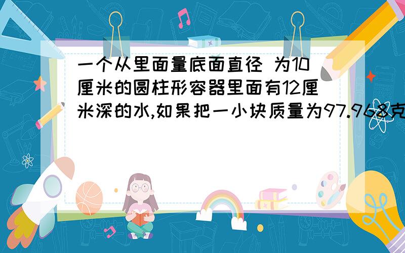 一个从里面量底面直径 为10厘米的圆柱形容器里面有12厘米深的水,如果把一小块质量为97.968克的铁块浸没在水中,水面