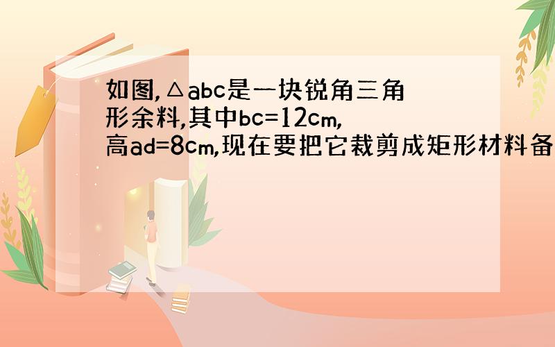 如图,△abc是一块锐角三角形余料,其中bc=12cm,高ad=8cm,现在要把它裁剪成矩形材料备用.始矩形一边在bc上