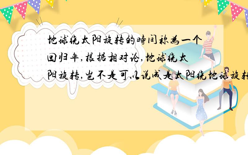 地球绕太阳旋转的时间称为一个回归年,根据相对论,地球绕太阳旋转,岂不是可以说成是太阳绕地球旋转了?