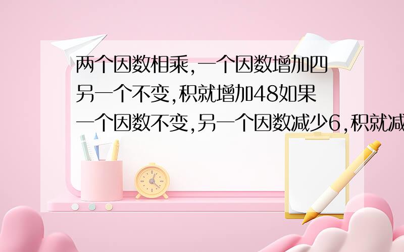 两个因数相乘,一个因数增加四另一个不变,积就增加48如果一个因数不变,另一个因数减少6,积就减少60原来