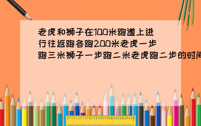 老虎和狮子在100米跑道上进行往返跑各跑200米老虎一步跑三米狮子一步跑二米老虎跑二步的时间狮子跑三步...