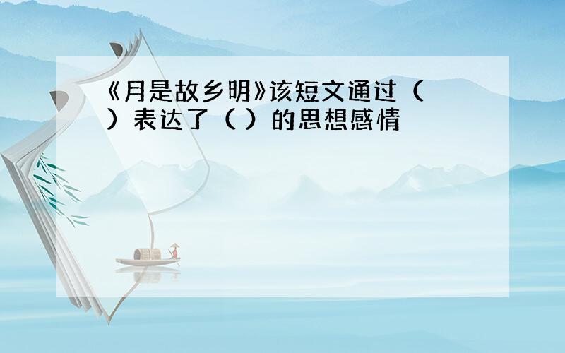 《月是故乡明》该短文通过（ ）表达了（ ）的思想感情