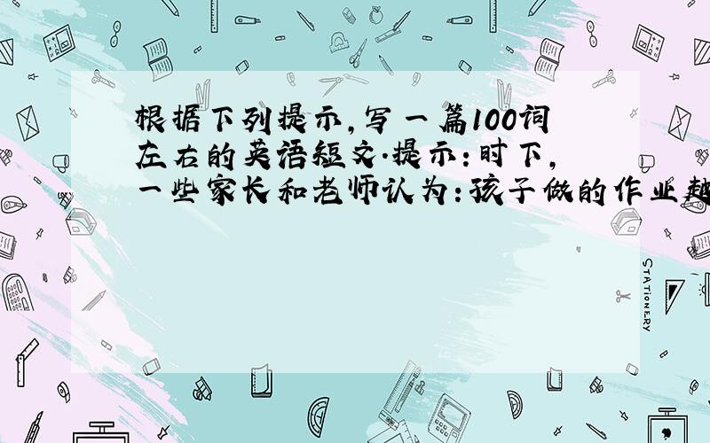 根据下列提示,写一篇100词左右的英语短文.提示：时下,一些家长和老师认为：孩子做的作业越多