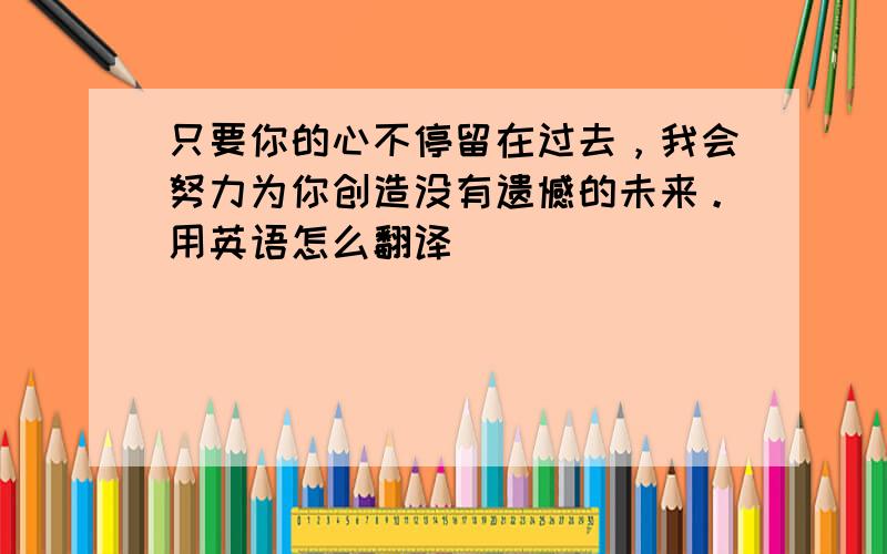 只要你的心不停留在过去，我会努力为你创造没有遗憾的未来。用英语怎么翻译