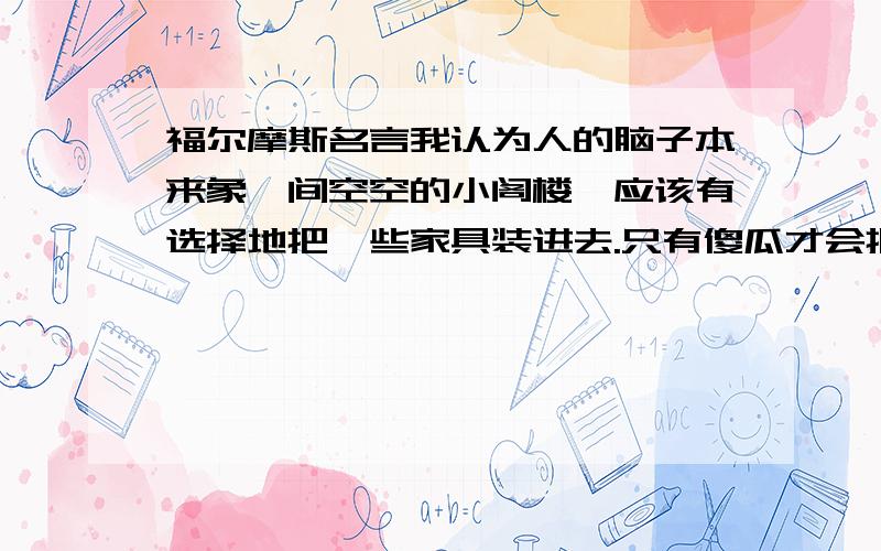 福尔摩斯名言我认为人的脑子本来象一间空空的小阁楼,应该有选择地把一些家具装进去.只有傻瓜才会把他碰到的各种各样的破烂杂碎