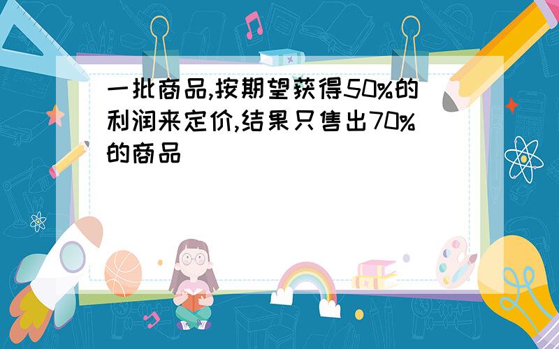 一批商品,按期望获得50%的利润来定价,结果只售出70%的商品