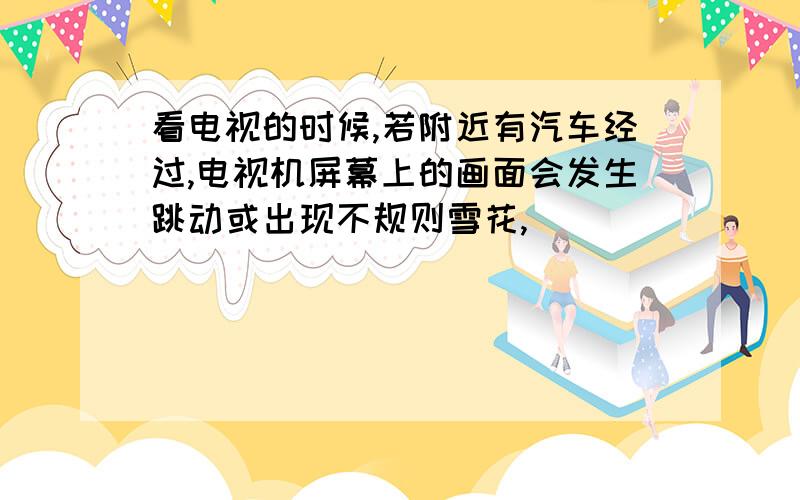 看电视的时候,若附近有汽车经过,电视机屏幕上的画面会发生跳动或出现不规则雪花,