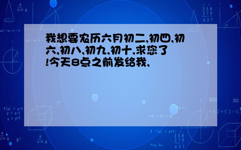 我想要农历六月初二,初四,初六,初八,初九,初十,求您了!今天8点之前发给我,