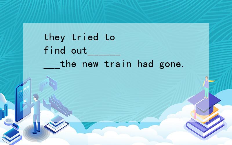 they tried to find out_________the new train had gone.