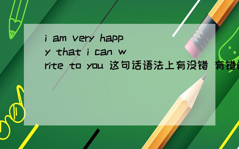 i am very happy that i can write to you 这句话语法上有没错 有错的话正确的是什么