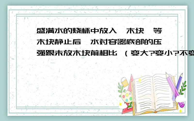 盛满水的烧杯中放入一木块,等木块静止后,水对容器底部的压强跟未放木块前相比 （变大?变小?不变?）