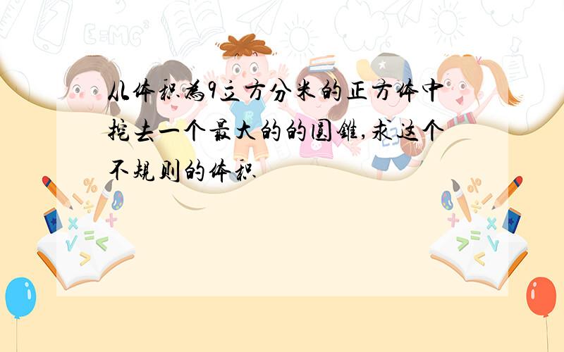 从体积为9立方分米的正方体中挖去一个最大的的圆锥,求这个不规则的体积