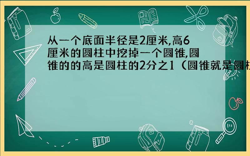 从一个底面半径是2厘米,高6厘米的圆柱中挖掉一个圆锥,圆锥的的高是圆柱的2分之1（圆锥就是圆柱的一半）