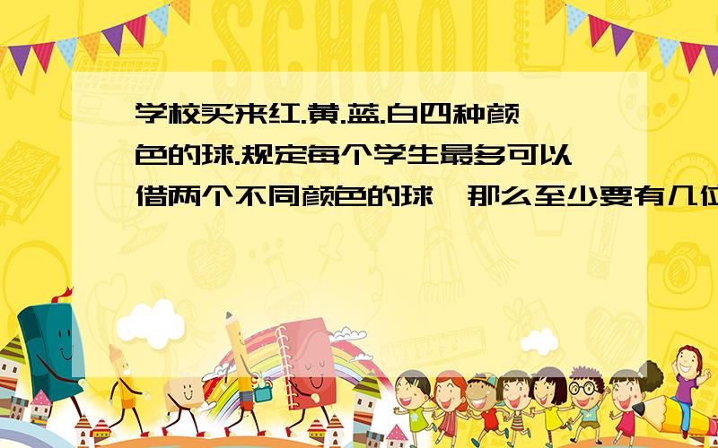 学校买来红.黄.蓝.白四种颜色的球.规定每个学生最多可以借两个不同颜色的球,那么至少要有几位同