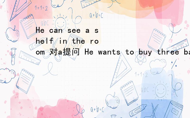 He can see a shelf in the room 对a提问 He wants to buy three ba