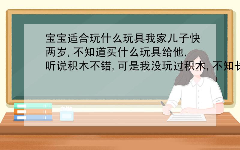 宝宝适合玩什么玩具我家儿子快两岁,不知道买什么玩具给他,听说积木不错,可是我没玩过积木,不知长的什么样子,在哪里能买到?