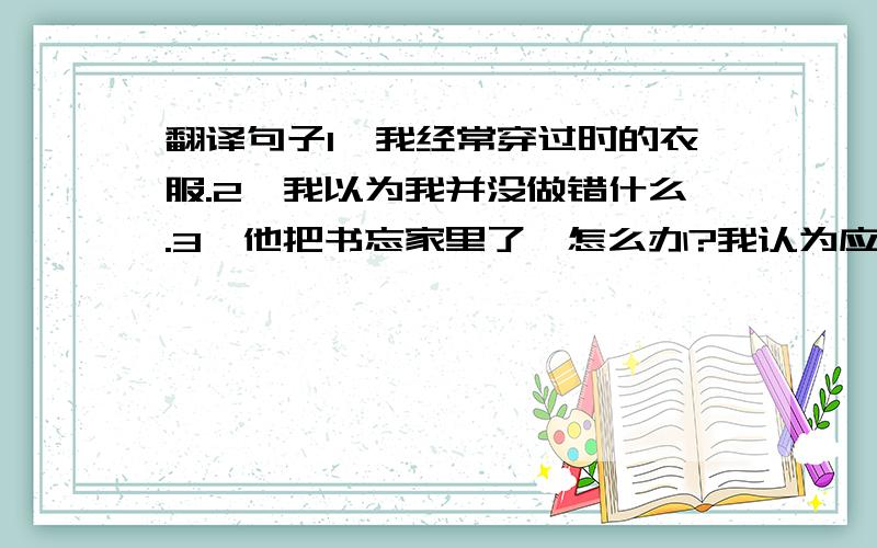 翻译句子1、我经常穿过时的衣服.2、我以为我并没做错什么.3、他把书忘家里了,怎么办?我认为应该回家取.4、我希望我的双