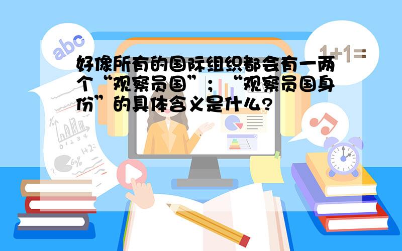 好像所有的国际组织都会有一两个“观察员国”；“观察员国身份”的具体含义是什么?