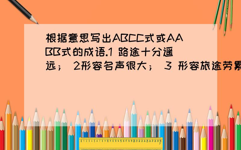 根据意思写出ABCC式或AABB式的成语.1 路途十分遥远； 2形容名声很大； 3 形容旅途劳累的样子；