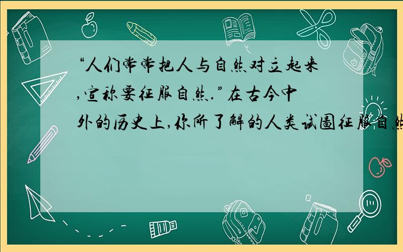 “人们常常把人与自然对立起来,宣称要征服自然.”在古今中外的历史上,你所了解的人类试图征服自然的事