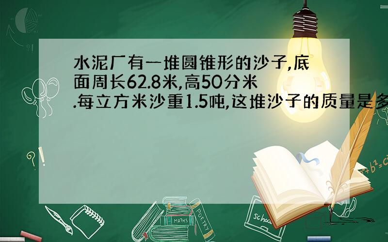 水泥厂有一堆圆锥形的沙子,底面周长62.8米,高50分米.每立方米沙重1.5吨,这堆沙子的质量是多少吨?