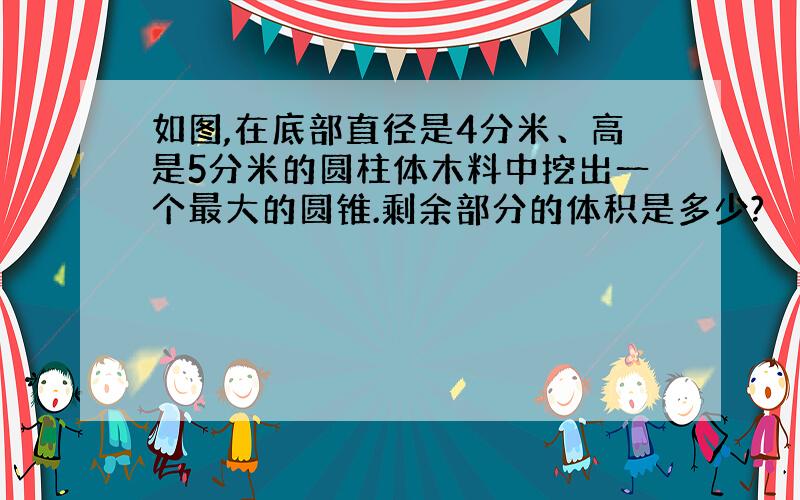 如图,在底部直径是4分米、高是5分米的圆柱体木料中挖出一个最大的圆锥.剩余部分的体积是多少?