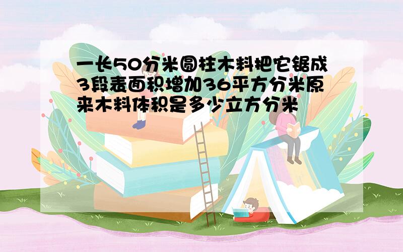 一长50分米圆柱木料把它锯成3段表面积增加36平方分米原来木料体积是多少立方分米