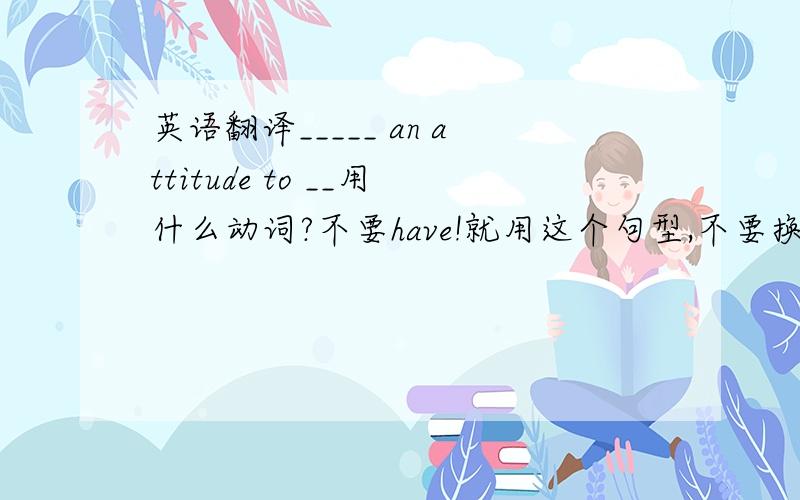 英语翻译_____ an attitude to __用什么动词?不要have!就用这个句型,不要换其他的说法!