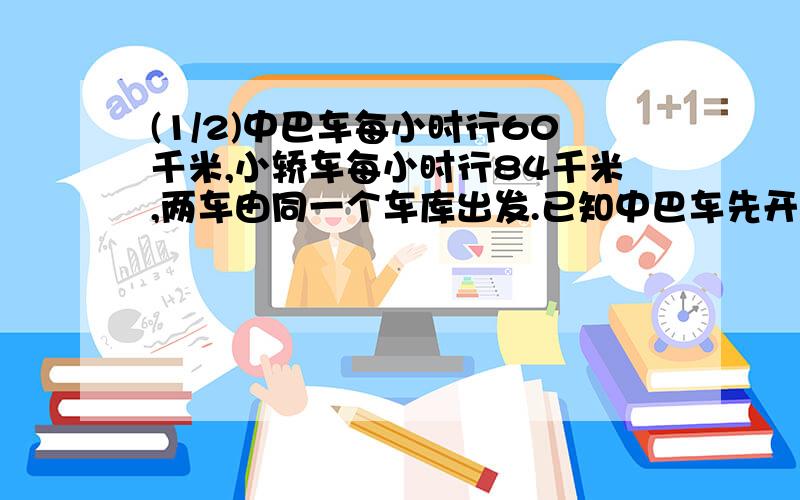 (1/2)中巴车每小时行60千米,小轿车每小时行84千米,两车由同一个车库出发.已知中巴车先开出,经过30...