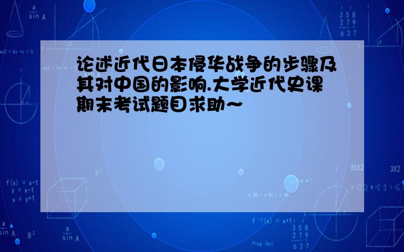 论述近代日本侵华战争的步骤及其对中国的影响.大学近代史课期末考试题目求助～