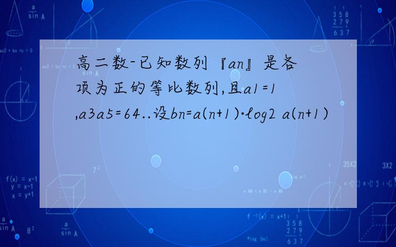 高二数-已知数列『an』是各项为正的等比数列,且a1=1,a3a5=64..设bn=a(n+1)·log2 a(n+1)