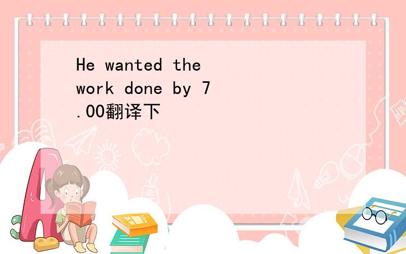 He wanted the work done by 7.00翻译下