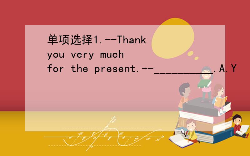 单项选择1.--Thank you very much for the present.--__________.A.Y