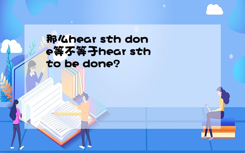 那么hear sth done等不等于hear sth to be done?