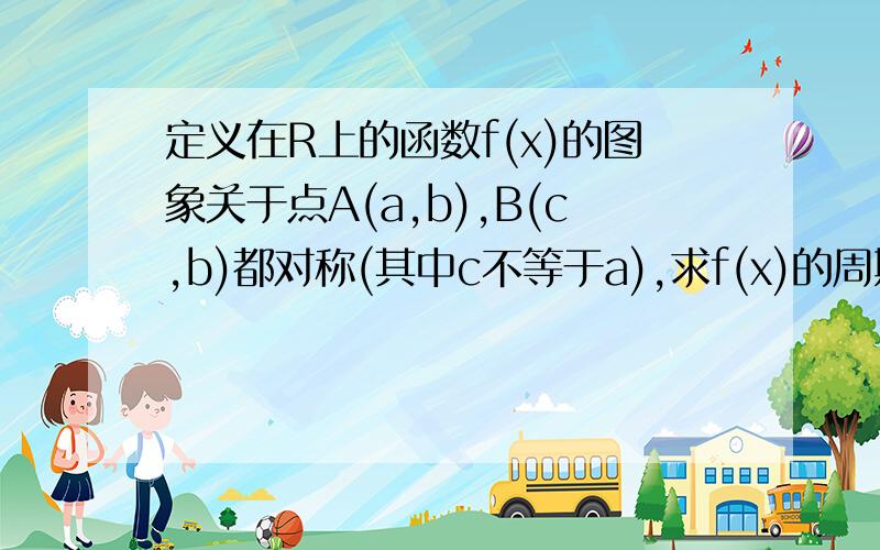 定义在R上的函数f(x)的图象关于点A(a,b),B(c,b)都对称(其中c不等于a),求f(x)的周期?